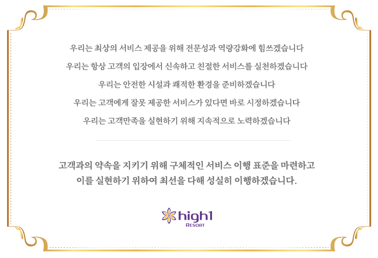 우리는 최상의 서비스 제공을 위해 전문성과 역량강화에 힘쓰겠습니다. 우리는 항상 고객의 입장에서 신속하고 친절한 서비스를 실천하겠습니다. 
			우리는 안전한 시설과 쾌적한 환경을 준비하겠습니다. 우리는 고객에게 잘못 제공한 서비스가 있다면 바로 시정하겠습니다. 우리는 고객만족을 실현하기 위해 지속적으로 노력하겠습니다.고객과의 약속을 지키기 위해
			구체적인 서비스 이행 표준을 마련하고 이를 실현하기 위하여 최선을 다해 성실히 이행하겠습니다.